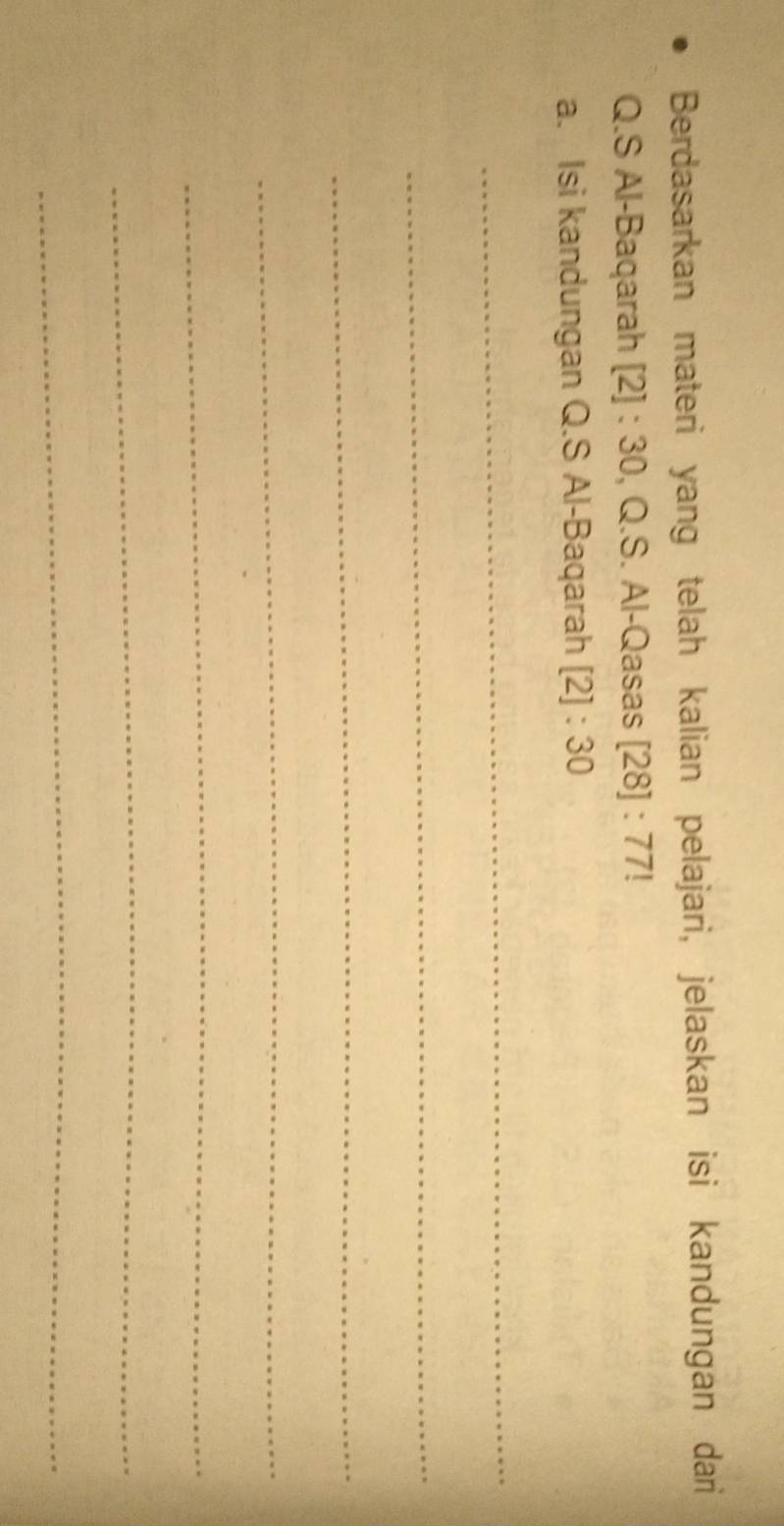 Berdasarkan materi yang telah kalian pelajari, jelaskan isi kandungan dari 
Q.S Al-Baqarah [2] : 30, Q.S. Al-Qasas [28]:77
a. Isi kandungan Q.S Al-Baqarah [2]:30
_ 
_ 
_ 
_ 
_ 
_ 
_