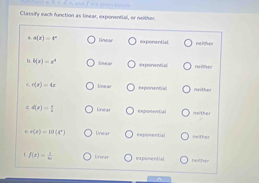 cunctons a. b. e. d. e. and f are given below
Classify each function as linear, exponential, or neither.
a. a(x)=4^x linear exponential neither
b. b(x)=x^4 linear exponential neither
C. c(x)=4x linear exponential neither
d. d(x)= x/4  linear exponential neither
e. e(x)=10(4^x) linear exponential neither
f. f(x)= 1/4x  linear exponential neither