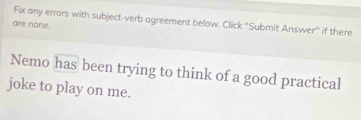 Fix any errors with subject-verb agreement below. Click "Submit Answer" if there 
are none. 
Nemo has been trying to think of a good practical 
joke to play on me.