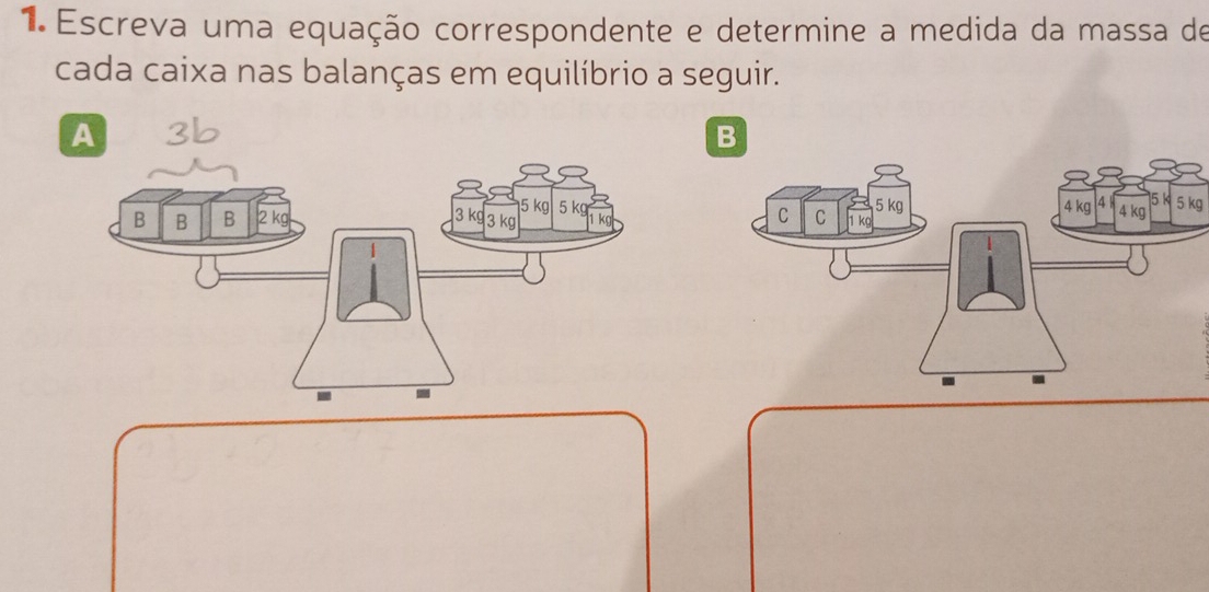 Escreva uma equação correspondente e determine a medida da massa de 
cada caixa nas balanças em equilíbrio a seguir. 
A 
B
5 kg