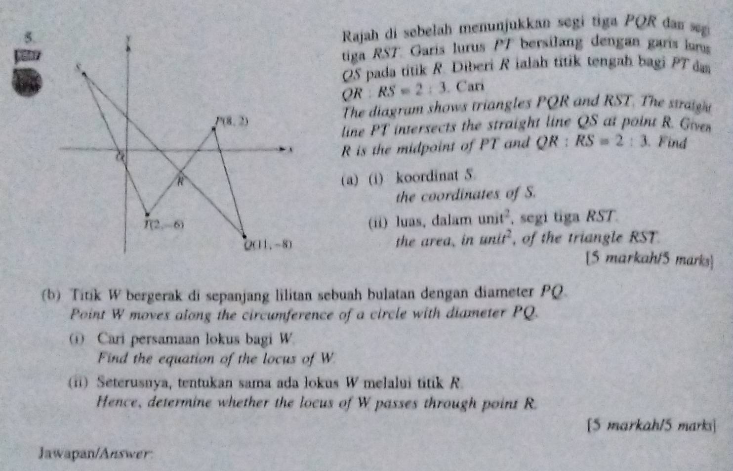 Rajah di sebelah menunjukkan segi tiga PQR dan s
tiga RST Garís lurus PT bersilang dengan garís lans
QS pada titik R. Diberi R ialah titik tengah bagi PT das
QR:RS=2:3 Carí
The diagram shows triangles PQR and RST. The straight
line PT intersects the straight line QS at point R. Giver
R is the midpoint of PT and QR:RS=2:3 Find
(a) (i) koordinat 5
the coordinates of S.
(ii) luas, dalam unit^2 , segi tiga RST.
the area, in anit^2 , of the triangle RST.
[5 markah/5 marks]
(b) Titik W bergerak di sepanjang lilitan sebuah bulatan dengan diameter PQ.
Point W moves along the circumference of a circle with diameter PQ.
Cari persamaan lokus bagi W.
Find the equation of the locus of W
(ii) Seterusnya, tentukan sama ada lokus W melalui titik R.
Hence, determine whether the locus of W passes through point R.
[S markah15 marks]
Jawapan/Answer: