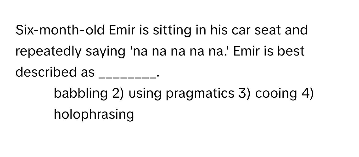 Six-month-old Emir is sitting in his car seat and repeatedly saying 'na na na na na.' Emir is best described as ________.

1) babbling 2) using pragmatics 3) cooing 4) holophrasing