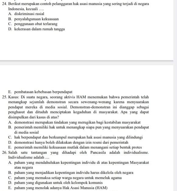 Berikut merupakan contoh pelanggaran hak asasi manusia yang sering terjadi di negara
Indonesia, kecuali …
A. diskriminasi rasial
B. penyalahgunaan kekuasaan
C. penggunaan obat terlarang
D. kekerasan dalam rumah tangga
E. pembatasan kebebasan berpendapat
25. Kasus: Di suatu negara, seorang aktivis HAM menemukan bahwa pemerintah telah
menangkap sejumlah demonstran secara sewenang-wenang karena menyuarakan
pendapat mereka di media sosial. Demonstran-demonstran ini dianggap sebagai
penghasut dan dituduh menciptakan kegaduhan di masyarakat. Apa yang dapat
disimpulkan dari kasus di atas?
A. demonstrasi merupakan tindakan yang merugikan bagi kestabilan masyarakat
B. pemerintah memiliki hak untuk menangkap siapa pun yang menyuarakan pendapat
di media sosial
C. hak berpendapat dan berkumpul merupakan hak asasi manusia yang dilindungi
D. demonstrasi hanya boleh dilakukan dengan izin resmi dari pemerintah
E. pemerintah memiliki kekuasaan mutlak dalam menangani setiap bentuk protes
26. Salah satu tantangan yang dihadapi oleh Pancasila adalah individualisme.
Individualisme adalah ....
A. paham yang mendahulukan kepentingan individu di atas kepentingan Masyarakat
atau negara
B. paham yang menjadikan kepentingan individu harus dikelola oleh negara
C. paham yang memaksa setiap warga negara untuk memeluk agama
D. paham yang digunakan untuk oleh kelompok komunis
E. paham yang menolak adanya Hak Asasi Manusia (HAM)