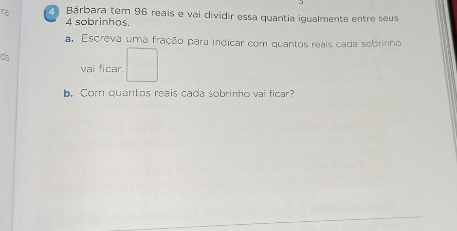 ra: 2 Bárbara tem 96 reais e vai dividir essa quantia igualmente entre seus
4 sobrinhos. 
a. Escreva uma fração para indicar com quantos reais cada sobrinho 
da 
vai ficar. 
b. Com quantos reais cada sobrinho vai ficar?