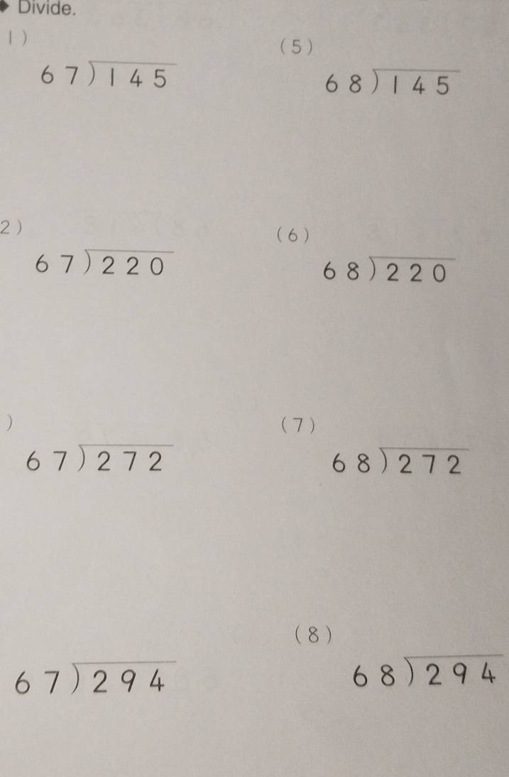 Divide. 
1 ) 
(5 )
beginarrayr 67encloselongdiv 145endarray
beginarrayr 68encloselongdiv 145endarray
2 
(6 )
beginarrayr 67encloselongdiv 220endarray
beginarrayr 68encloselongdiv 220endarray
) (7 )
beginarrayr 67encloselongdiv 272endarray
beginarrayr 68encloselongdiv 272endarray
(8)
beginarrayr 67encloselongdiv 294endarray
beginarrayr 68encloselongdiv 294endarray