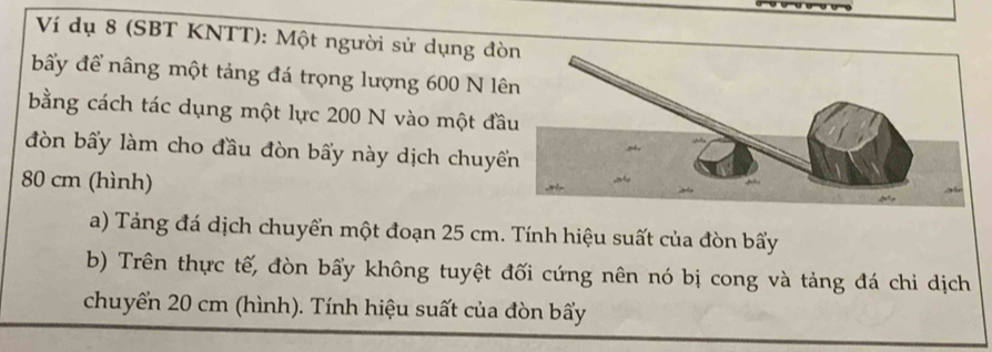 Ví dụ 8 (SBT KNTT): Một người sử dụng đò 
bấy để nâng một tảng đá trọng lượng 600 N lê 
bằng cách tác dụng một lực 200 N vào một đầ 
đòn bấy làm cho đầu đòn bẩy này dịch chuyếể
80 cm (hình) 
a) Tảng đá dịch chuyển một đoạn 25 cm. Tính hiệu suất của đòn bẩy 
b) Trên thực tế, đòn bấy không tuyệt đối cứng nên nó bị cong và tảng đá chi dịch 
chuyển 20 cm (hình). Tính hiệu suất của đòn bẩy