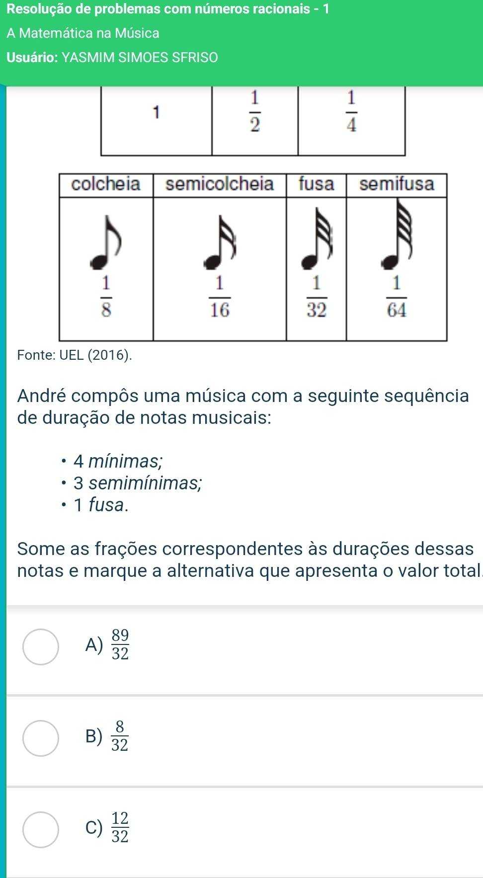 Resolução de problemas com números racionais - 1
A Matemática na Música
Usuário: YASMIM SIMOES SFRISO
1
 1/2 
 1/4 
Fonte: UEL (2016).
André compôs uma música com a seguinte sequência
de duração de notas musicais:
4 mínimas;
3 semimínimas;
1 fusa.
Some as frações correspondentes às durações dessas
notas e marque a alternativa que apresenta o valor total.
A)  89/32 
B)  8/32 
C)  12/32 