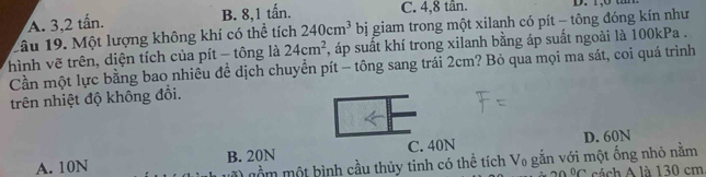 A. 3, 2 tấn. B. 8, 1 tấn. C. 4, 8 tân. D. 1,0 t 
Câu 19. Một lượng không khí có thể tích 240cm^3 bị giam trong một xilanh có pít - tông đóng kín như
hình vẽ trên, diện tích của pít - tông là 24cm^2 , áp suất khí trong xilanh bằng áp suất ngoài là 100kPa.
Cần một lực bằng bao nhiêu để dịch chuyển pít - tông sang trái 2cm? Bỏ qua mọi ma sát, coi quá trình
trên nhiệt độ không đồi.
A. 10N B. 20N C. 40N D. 60N
mầm một bình cầu thủy tinh có thể tích V₀ gắn với một ống nhỏ nằm
0∩ cách A là 130 cm