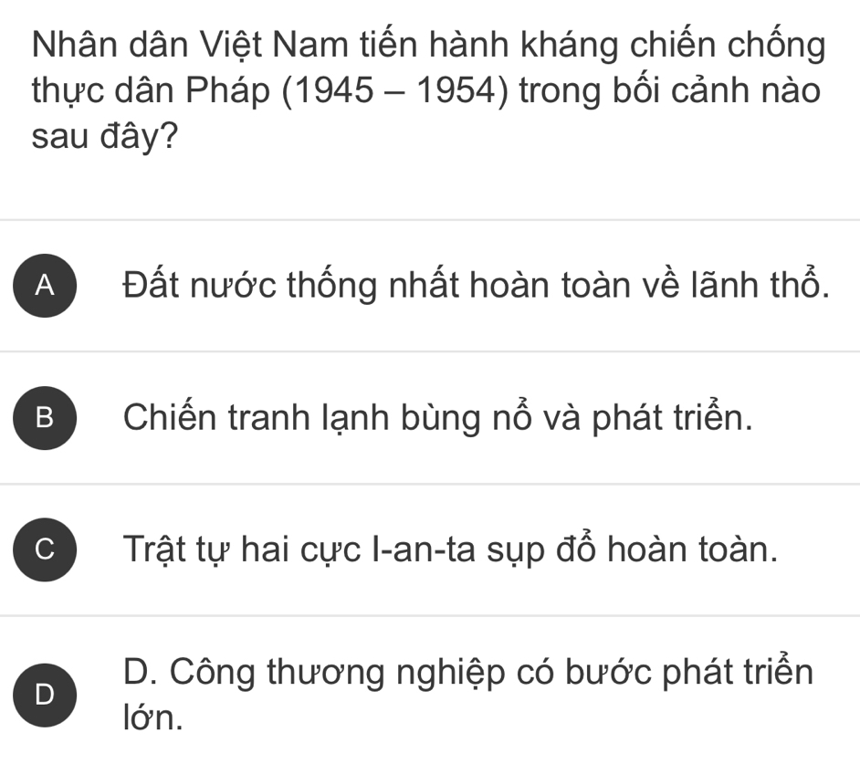 Nhân dân Việt Nam tiến hành kháng chiến chống
thực dân Pháp (1945 - 1954) trong bối cảnh nào
sau đây?
A Đất nước thống nhất hoàn toàn về lãnh thổ.
B Chiến tranh lạnh bùng nổ và phát triển.
C Trật tự hai cực I-an-ta sụp đổ hoàn toàn.
D
D. Công thương nghiệp có bước phát triển
lớn.