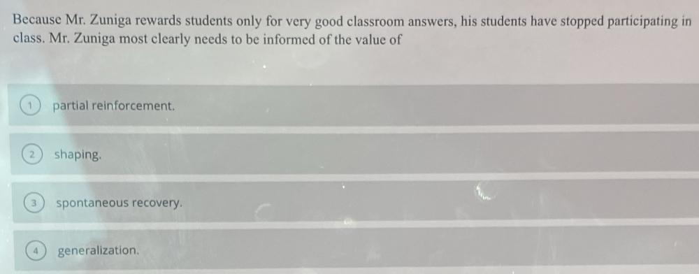 Because Mr. Zuniga rewards students only for very good classroom answers, his students have stopped participating in 
class. Mr. Zuniga most clearly needs to be informed of the value of 
1 partial reinforcement. 
2  shaping. 
3  spontaneous recovery. 
4 generalization.