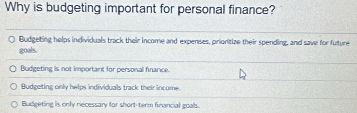 Why is budgeting important for personal finance?
Budgeting helps individuals track their income and expenses, prioritize their spending, and save for future
goals.
Budgeting is not important for personal finance.
Budgeting only helps individuals track their income.
Budgeting is only necessary for short-term financial goals.