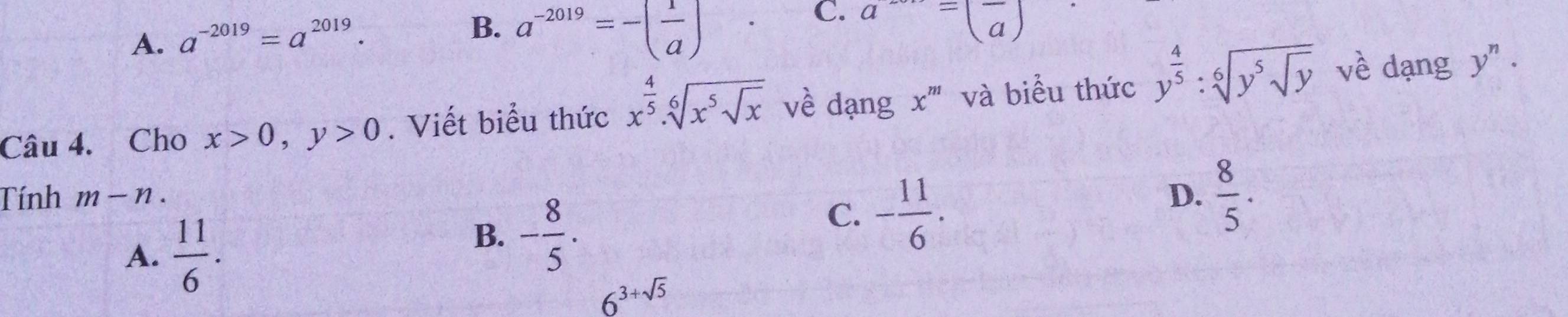 A. a^(-2019)=a^(2019).
B. a^(-2019)=-( 1/a )
C. a^-=(frac a)
Câu 4. Cho x>0, y>0. Viết biểu thức x^(frac 4)5.sqrt[6](x^5sqrt x) về dạng x^m và biểu thức y^(frac 4)5:sqrt[6](y^5sqrt y) về dạng
y^n·
Tính m-n. D.  8/5 .
A.  11/6 .
B. - 8/5 .
C. - 11/6 .
6^(3+sqrt(5))