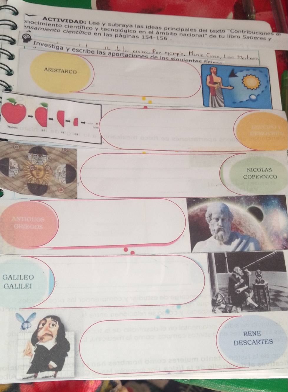 ACTIVIDAD: Lee y subraya las ídeas principales del texto 'Contribuciones al 
nocimiento científico y tecnológico en el ámbito nacional' de tu libro Saberes y 
ensamiento científico en las páginas 154-15 6 . 
Ala da lai eísicu Por ejemplo, Marie Curie, Lise Medner, 
Investiga y escribe las aportaciones de los siguientes físices 
ARISTARCO 
NICOLAS 
COPERNICO 
ANTIGUOS 
ORIEGOS 
GALILEO 
GALILEI 
RENE 
DESCARTES