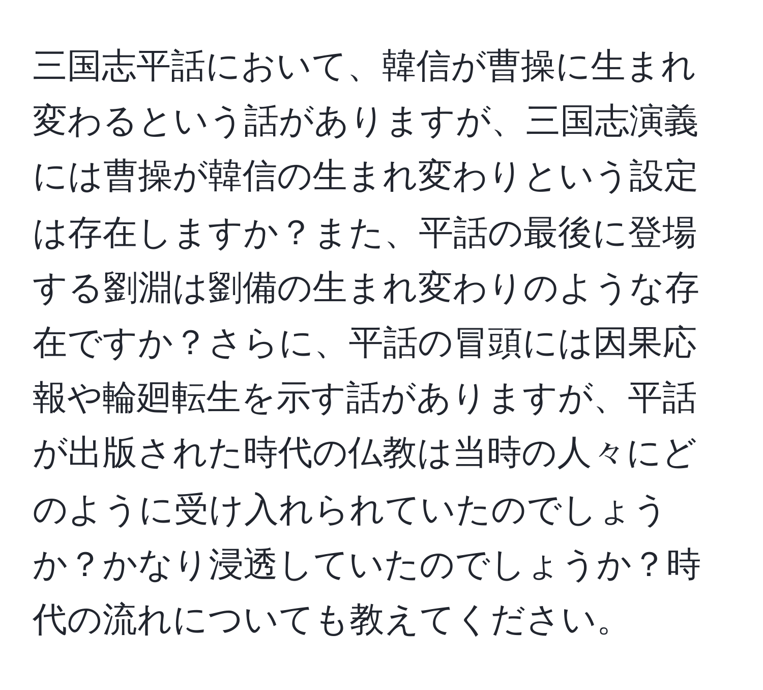 三国志平話において、韓信が曹操に生まれ変わるという話がありますが、三国志演義には曹操が韓信の生まれ変わりという設定は存在しますか？また、平話の最後に登場する劉淵は劉備の生まれ変わりのような存在ですか？さらに、平話の冒頭には因果応報や輪廻転生を示す話がありますが、平話が出版された時代の仏教は当時の人々にどのように受け入れられていたのでしょうか？かなり浸透していたのでしょうか？時代の流れについても教えてください。