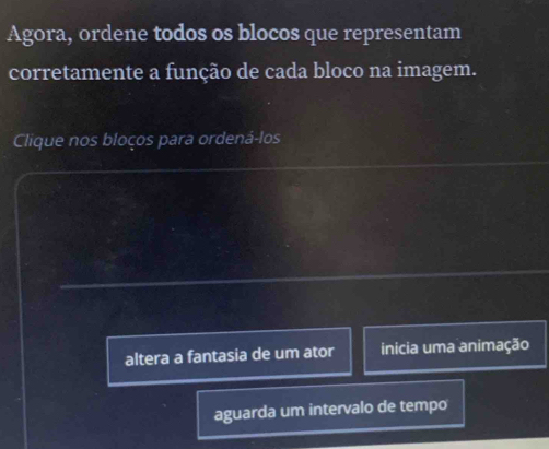 Agora, ordene todos os blocos que representam
corretamente a função de cada bloco na imagem.
Clique nos bloços para ordená-los
altera a fantasia de um ator inicia uma animação
aguarda um intervalo de tempo