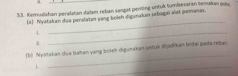 Kemudahan peralatan dalam reban sangat penting untuk tumbesaran ternakan poltri. 
_ 
(a) Nyatakan dua peralatan yang boleh digunakan sebagai alat pemanas. 
i. 
ⅱ. 
_ 
(b) Nyatakan dua bahan yang boleh digunakan untuk dijadikan bidai pada reban. 
i. 
_ 
_