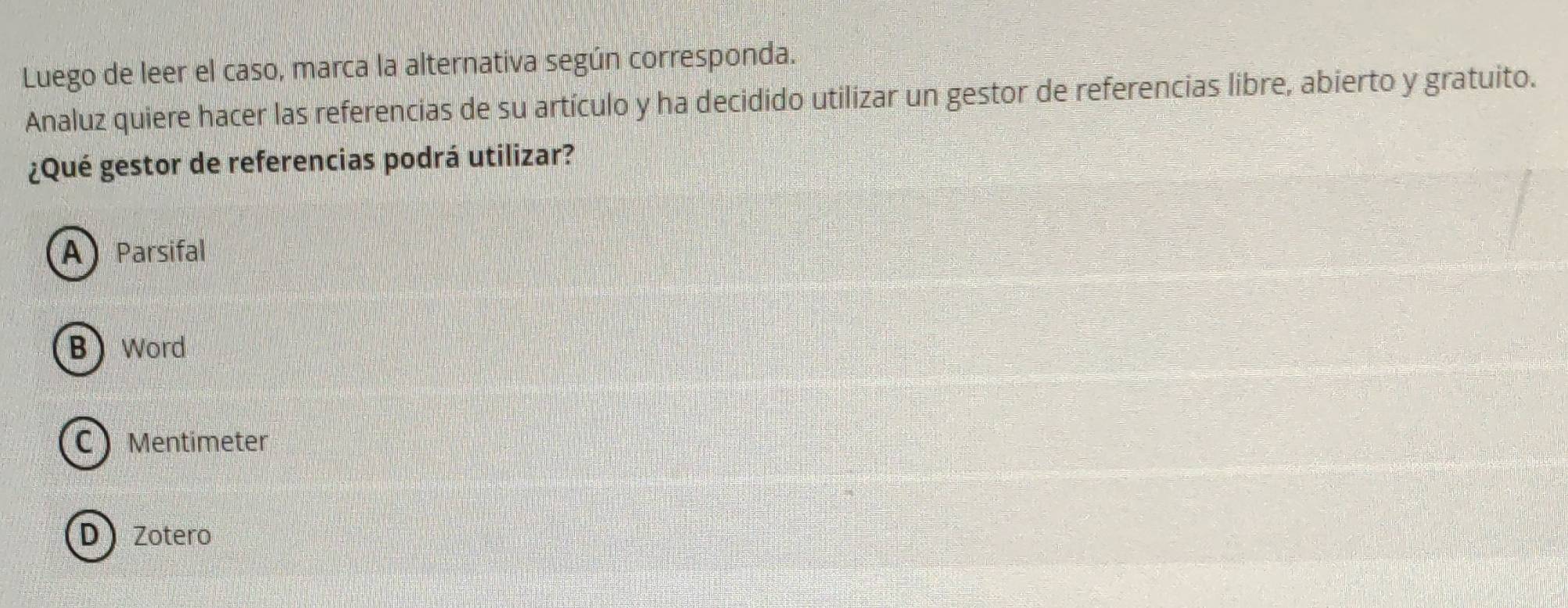 Luego de leer el caso, marca la alternativa según corresponda.
Analuz quiere hacer las referencias de su artículo y ha decidido utilizar un gestor de referencias libre, abierto y gratuito.
¿Qué gestor de referencias podrá utilizar?
A Parsifal
BWord
C  Mentimeter
D Zotero