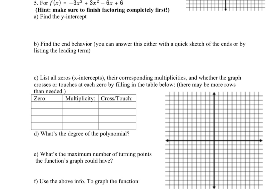 For f(x)=-3x^3+3x^2-6x+6
(Hint: make sure to finish factoring completely first!) 
a) Find the y-intercept 
b) Find the end behavior (you can answer this either with a quick sketch of the ends or by 
listing the leading term) 
c) List all zeros (x-intercepts), their corresponding multiplicities, and whether the graph 
crosses or touches at each zero by filling in the table below: (there may be more rows 
e) What’s the maximum number of turning points 
the function’s graph could have? 
f) Use the above info. To graph the function: