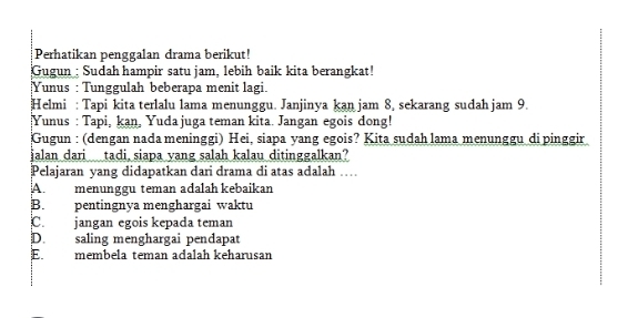 Perhatikan penggalan drama berikut!
Gugun : Sudah hampir satu jam, lebih baik kita berangkat!
Yunus : Tunggulah beberapa menit lagi.
Helmi : Tapi kita terlalu lama menunggu. Janjinya kan jam 8, sekarang sudah jam 9.
Yunus : Tapi, kan, Yuda juga teman kita. Jangan egois dong!
Gugun : (dengan nada meninggi) Hei, siapa yang egois? Kita sudah lama menunggu di pinggir
jalan dari tadi siapa yang salah kalau ditinggalkan?
Pelajaran yang didapatkan dari drama di atas adalah …
A. menunggu teman adalah kebaikan
B. pentingnya menghargai waktu
C. jangan egois kepada teman
D. saling menghargai pendapat
E membela teman adalah keharusan