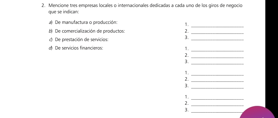 Mencione tres empresas locales o internacionales dedicadas a cada uno de los giros de negocio 
que se indican: 
_ 
a) De manufactura o producción: 
1. 
b) De comercialización de productos: 2._ 
c) De prestación de servicios: 
3._ 
d) De servicios financieros: 1. 
_ 
_ 
2. 
_ 
3. 
_ 
1. 
_ 
2. 
3. 
_ 
_ 
1. 
2. 
_ 
3._