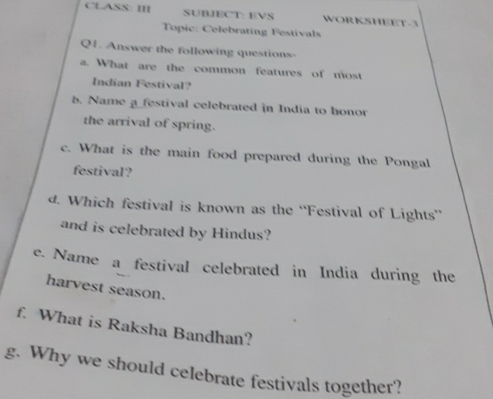 CLASS: III SUBJECT: EVS WORKSHEET-3 
Topic: Celebrating Festivals 
Q1. Answer the following questions- 
a. What are the common features of most 
Indian Festival? 
b. Name a festival celebrated in India to honor 
the arrival of spring. 
c. What is the main food prepared during the Pongal 
festival? 
d. Which festival is known as the “Festival of Lights” 
and is celebrated by Hindus? 
e. Name a festival celebrated in India during the 
harvest season. 
f. What is Raksha Bandhan? 
g. Why we should celebrate festivals together?