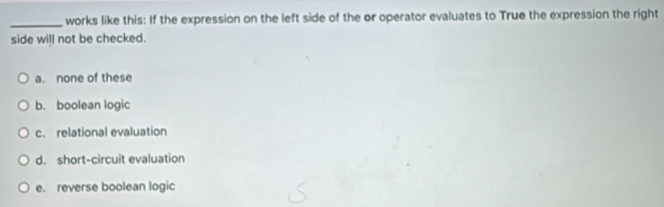 works like this: If the expression on the left side of the or operator evaluates to True the expression the right
side will not be checked.
a. none of these
b. boolean logic
c. relational evaluation
d. short-circuit evaluation
e. reverse boolean logic