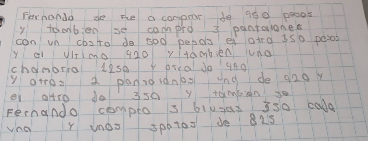 Fernondo se Fue a comprar de 950 pesos
y tambied se dompro 3 pantalones 
con vn costo de so0 pesos ei atro 3s0 pesos
Y el VItimo 420 y tamblen uno 
chamarra 12s0 4 brta do 980
y arros a panioignos yng de 920r
el atro do 3s0 y tambion s0 
Fernando compro s bivyas 3s0 cade 
vna Y unos spntes de 825