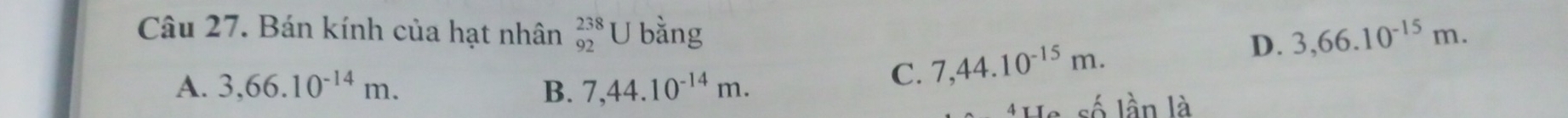Bán kính của hạt nhân _(92)^(238)U bằng D. 3,66.10^(-15)m.
A. 3,66.10^(-14)m. B. 7,44.10^(-14)m.
C. 7,44.10^(-15)m. 
*He số lần là