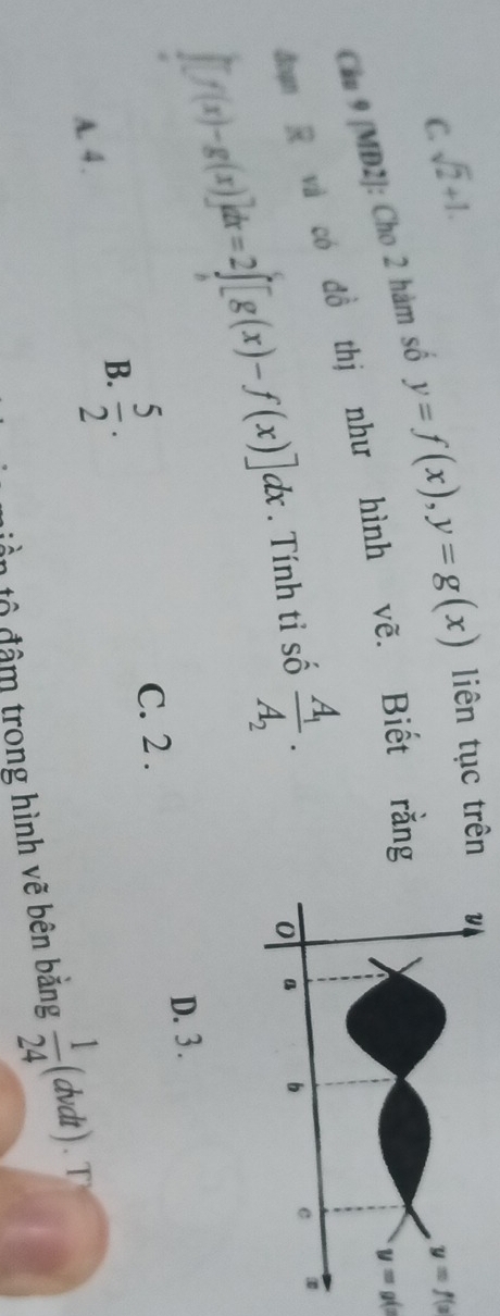 C. sqrt(2)+1.
y=f(x
Cầu 9 [MD2]: Cho 2 hàm số y=f(x), y=g(x) liên tục trên
đom R và có đồ thị như hình vẽ. Biết rằng
y=g(x
[f(x)-g(x)]dx=2∈t [g(x)-f(x)]dx. Tính tỉ số frac A_1A_2.
D. 3.
B.  5/2 .
C. 2 .
A. 4 .
: trong hình vẽ bên bằng  1/24  (dvdt ) .T