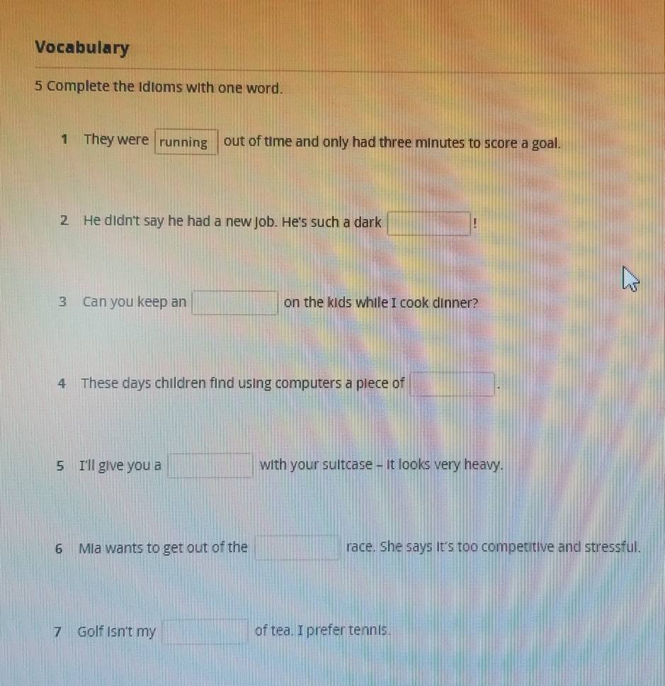 Vocabulary 
5 Complete the Idioms with one word. 
1 They were running out of time and only had three minutes to score a goal. 
2 He didn't say he had a new job. He's such a dark □ | 
3 Can you keep an □ on the kids while I cook dinner? 
4 These days children find using computers a piece of □. 
5 I'll give you a □ with your suitcase - it looks very heavy. 
6 Mia wants to get out of the □ race. She says it's too competitive and stressful. 
7 Golf Isn't my □ of tea. I prefer tennis.