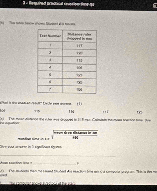 Required practical reaction time qs
(5) The table selow shows Student A's resulls.
What is the median result? Circle one answer. (1)
100 115 116 117 123
(c) The mean distance the ruler was dropped is 115 mm. Calculate the mean reaction time. Use
he equation:
mean drop distance in cm
reaction time in s= 490
Give your answer to 3 significant figures
_
Mean reaction time =_
(d) The students then measured Student A's reaction time using a computer program. This is the me
ised.
The computer shows a red box at the start.