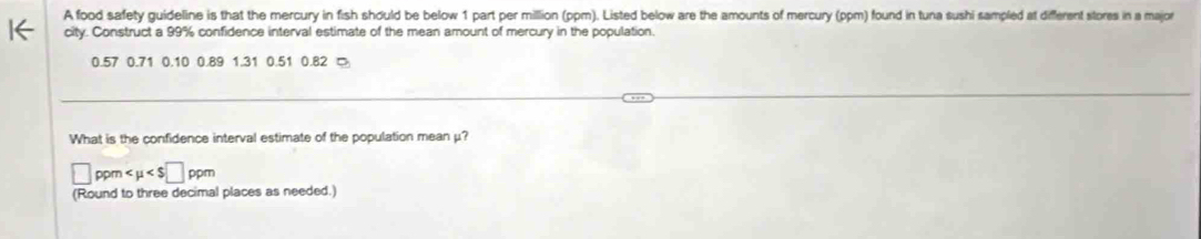 A food safety guideline is that the mercury in fish should be below 1 part per million (ppm). Listed below are the amounts of mercury (ppm) found in tuna sushi sampled at different stores in a major 
city. Construct a 99% confidence interval estimate of the mean amount of mercury in the population.
0.57 0.71 0.10 0.89 1.31 0.51 0.82
What is the confidence interval estimate of the population mean μ?
□ ppm
(Round to three decimal places as needed.)