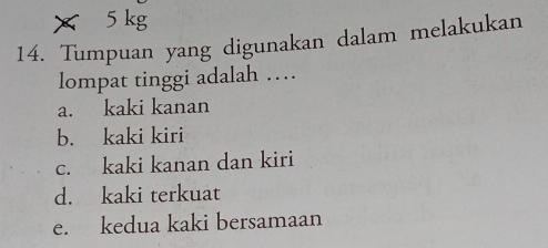 × 5 kg
14. Tumpuan yang digunakan dalam melakukan
lompat tinggi adalah …
a. kaki kanan
b. kaki kiri
c. kaki kanan dan kiri
d. kaki terkuat
e. kedua kaki bersamaan