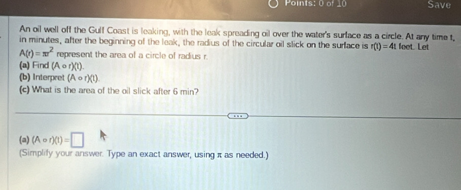 Save 
An oil well off the Gulf Coast is leaking, with the leak spreading oil over the water's surface as a circle. At any time t, 
in minutes, after the beginning of the leak, the radius of the circular oil slick on the surface is r(t)=4t feet. Let
A(r)=π r^2 represent the area of a circle of radius r. 
(a) Find (Acirc r)(t) 1 
(b) Interpret (Acirc r)(t). 
(c) What is the area of the oil slick after 6 min? 
(a) (Acirc r)(t)=□
(Simplify your answer. Type an exact answer, usingπ as needed.)