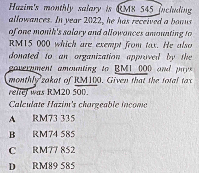 Hazim's monthly salary is RM8 545 including
allowances. In year 2022, he has received a bonus
of one month 's salary and allowances amounting to
RM15 000 which are exempt from tax. He also
donated to an organization approved by the
government amounting to BM1 000 and pays
monthly zakat of RM100. Given that the total tax
relief was RM20 500.
Calculate Hazim's chargeable income
A RM73 335
B RM74 585
C RM77 852
D RM89 585