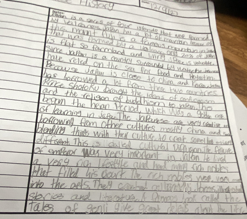 Hisory 
1219122 
Natea! 
kedn is a seres of four islands that wer ppimed 
by valares paran has a bt of mountan because of 
this movnt fuii is a famous mountaininred 
That was formed by a volcom ony 201 of yo 
is flat so farmand and living spoce is valurable 
Since japan is a country surroundd by wateche intare 
have reled on the sea for food and Profection. 
Because Japay is close to China and Kocea, jaga 
has borrowed a lot from these two courtcies. 
Pnce shotoko brought the ideas of conficanism 
and the religion of buddhiom to yaran. The 
began the heian Peciod, which Was a gobden ase 
of learning in Japan. The JaPanese are very creative w 
borrowing from ofher cultufes mostly china and ro 
blending things with that cultuce to coak somethin annicend 
different This is called cultuial Difaon. The figure 
of emperor was very iottant in jallon. He lived 
le very sich lfeetyle and had many sich nobles 
that filld his courr. The rchrables wee, vea 
into the aets. They cratel colunly, Ibams o 
storice and likecatue. A Dimoos look called the 
tales of genli give excent delais about the like
