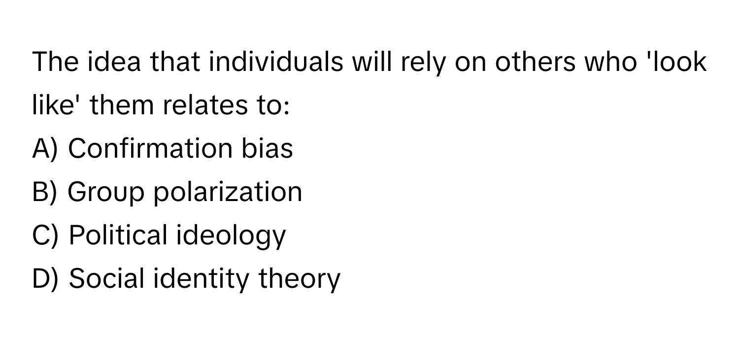 The idea that individuals will rely on others who 'look like' them relates to:

A) Confirmation bias 
B) Group polarization 
C) Political ideology 
D) Social identity theory