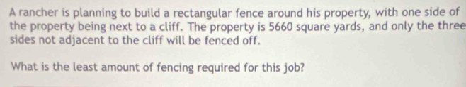 A rancher is planning to build a rectangular fence around his property, with one side of 
the property being next to a cliff. The property is 5660 square yards, and only the three 
sides not adjacent to the cliff will be fenced off. 
What is the least amount of fencing required for this job?