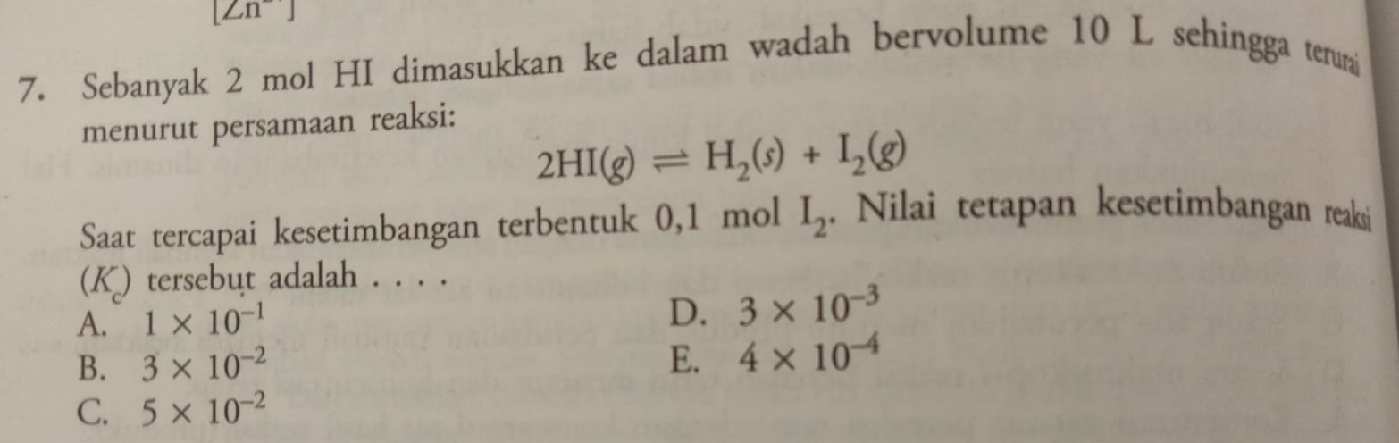 [Zn] 
7. Sebanyak 2 mol HI dimasukkan ke dalam wadah bervolume 10 L sehingga terum
menurut persamaan reaksi:
2HI(g)leftharpoons H_2(s)+I_2(g)
Saat tercapai kesetimbangan terbentuk 0,1 mol I_2. Nilai tetapan kesetimbangan reaksi
(K) tersebut adalah . . . .
A. 1* 10^(-1)
D. 3* 10^(-3)
B. 3* 10^(-2) E. 4* 10^(-4)
C. 5* 10^(-2)