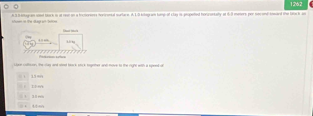 1262
A 3.0-kilogram steel block is at rest on a frictionless horizontal surface. A 1.0-kilogram lump of clay is propelled horizontally at 6.0 meters per second toward the block as
shown in the diagram below.
Upon collision, the clay and steel block stick together and move to the right with a speed of
 1 5 m/s
2.0 m/s
3.0 m/s
4 6.0 m/s