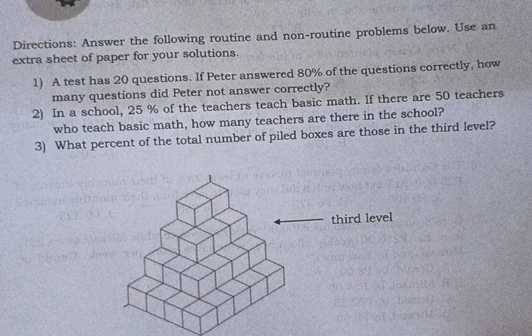 Directions: Answer the following routine and non-routine problems below. Use an 
extra sheet of paper for your solutions. 
1) A test has 20 questions. If Peter answered 80% of the questions correctly, how 
many questions did Peter not answer correctly? 
2) In a school, 25 % of the teachers teach basic math. If there are 50 teachers 
who teach basic math, how many teachers are there in the school? 
3) What percent of the total number of piled boxes are those in the third level? 
third level