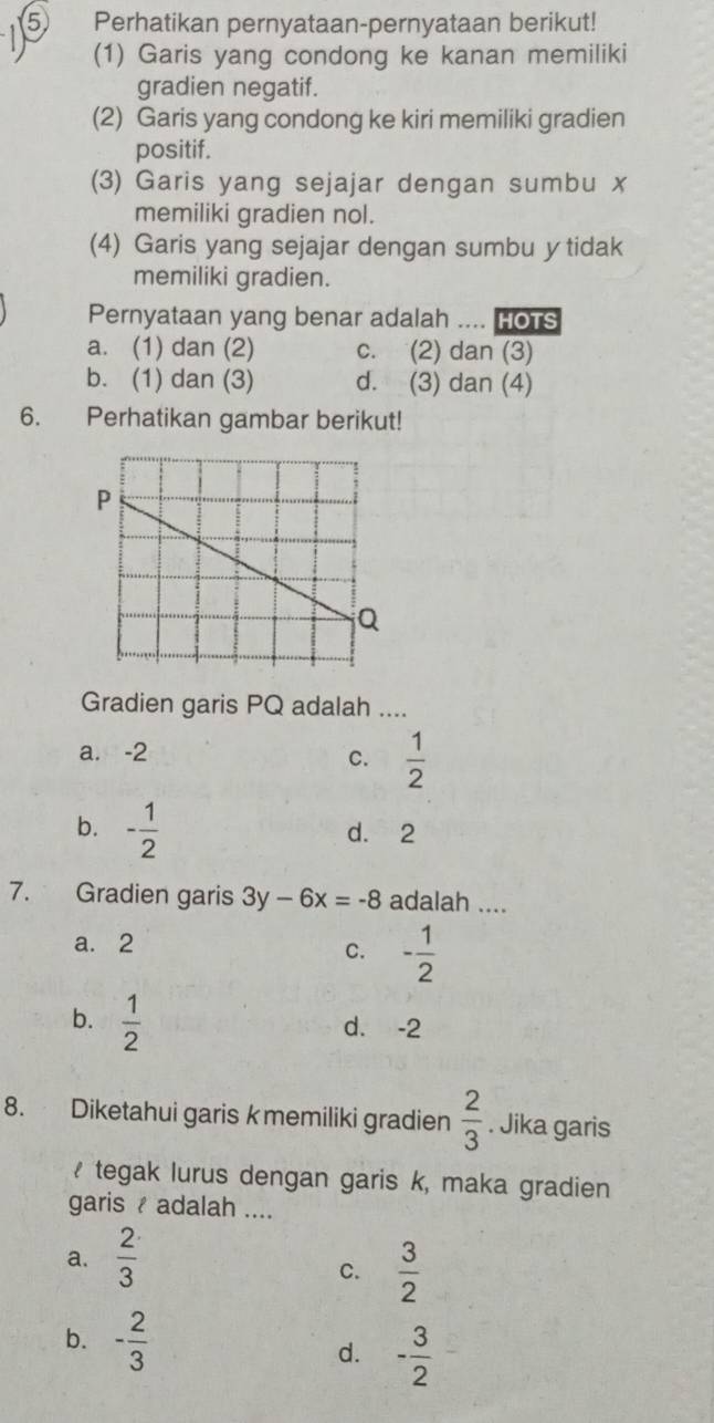 Perhatikan pernyataan-pernyataan berikut!
(1) Garis yang condong ke kanan memiliki
gradien negatif.
(2) Garis yang condong ke kiri memiliki gradien
positif.
(3) Garis yang sejajar dengan sumbu x
memiliki gradien nol.
(4) Garis yang sejajar dengan sumbu y tidak
memiliki gradien.
Pernyataan yang benar adalah .... HoTs
a. (1) dan (2) c. (2) dan (3)
b. (1) dan (3) d. (3) dan (4)
6. Perhatikan gambar berikut!
Gradien garis PQ adalah ....
a. -2 C.  1/2 
b. - 1/2  d. 2
7. Gradien garis 3y-6x=-8 adalah ....
a. 2
C. - 1/2 
b.  1/2 
d. -2
8. Diketahui garis kmemiliki gradien  2/3 . Jika garis
₹ tegak lurus dengan garis k, maka gradien
garis / adalah ....
a.  2/3 
C.  3/2 
b. - 2/3 
d. - 3/2 