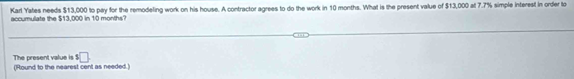 Karl Yates needs $13,000 to pay for the remodeling work on his house. A contractor agrees to do the work in 10 months. What is the present value of $13,000 at 7.7% simple interest in order to 
accumulate the $13,000 in 10 months? 
The present value is $ □. 
(Round to the nearest cent as needed.)