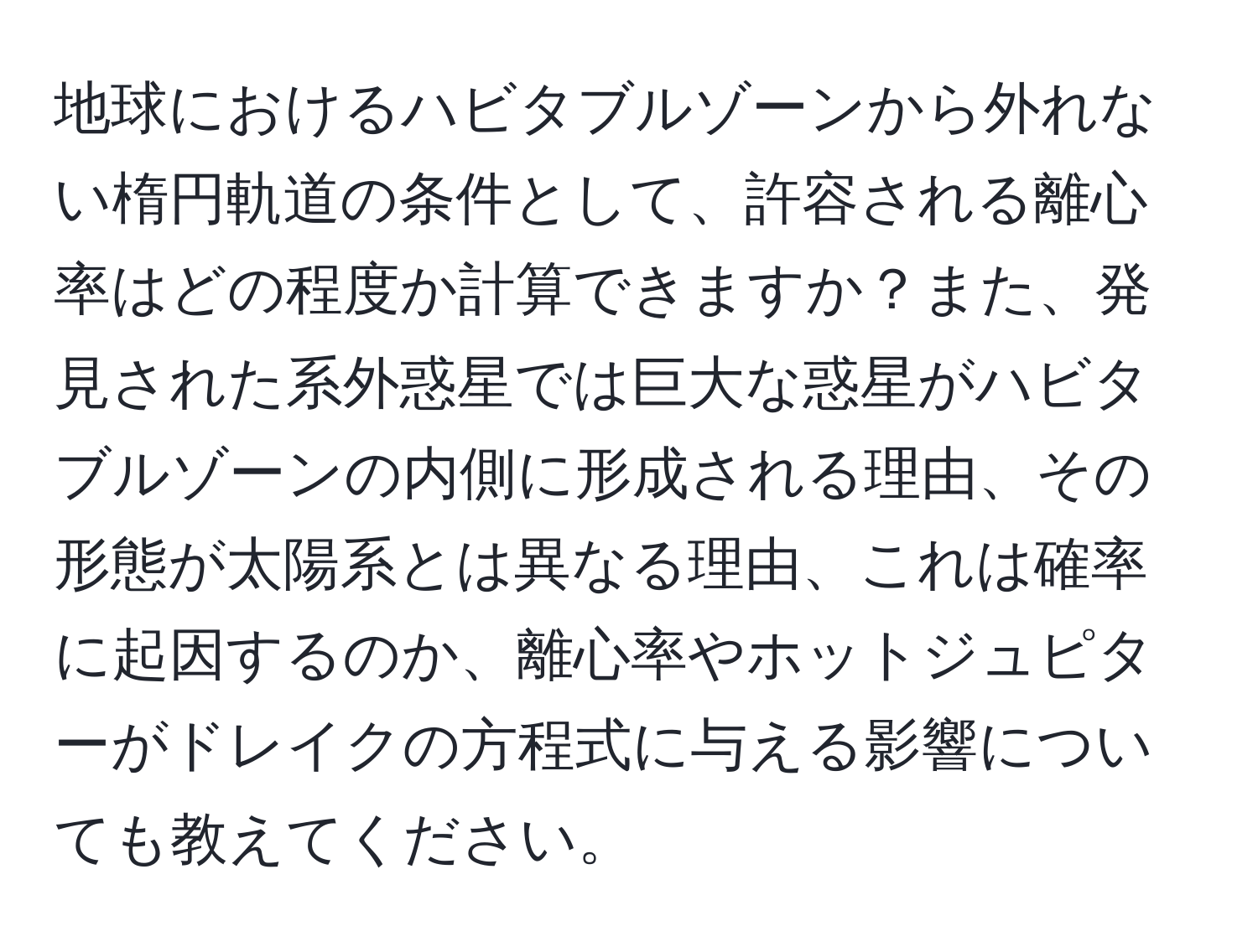 地球におけるハビタブルゾーンから外れない楕円軌道の条件として、許容される離心率はどの程度か計算できますか？また、発見された系外惑星では巨大な惑星がハビタブルゾーンの内側に形成される理由、その形態が太陽系とは異なる理由、これは確率に起因するのか、離心率やホットジュピターがドレイクの方程式に与える影響についても教えてください。