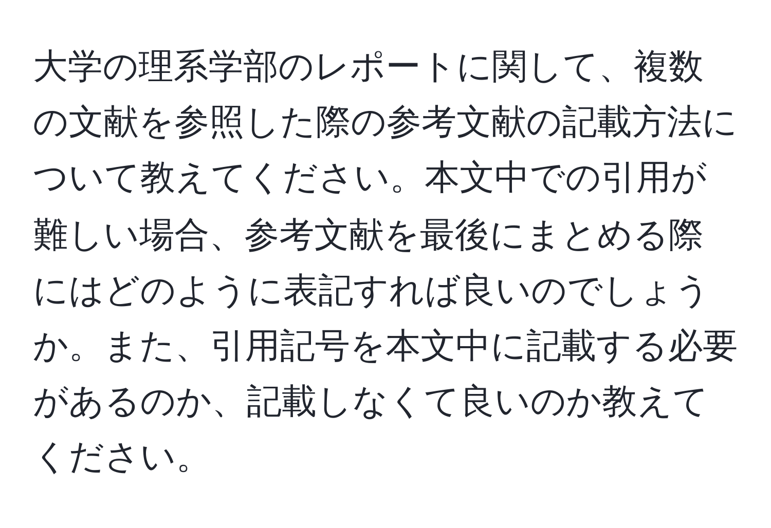 大学の理系学部のレポートに関して、複数の文献を参照した際の参考文献の記載方法について教えてください。本文中での引用が難しい場合、参考文献を最後にまとめる際にはどのように表記すれば良いのでしょうか。また、引用記号を本文中に記載する必要があるのか、記載しなくて良いのか教えてください。