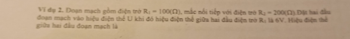 Ví dụ 2. Đoạn mạch gồm điện trở R_1=100(Omega ) , mắc nổi tiếp với điện trở R_2=200(Omega ) Đặt hai đầu 
đoạn mạch vào hiệu điện thế U khi đó hiệu điện thế giữa hai đầu điện trở là 6V. Hiệu điện thể R_1
giữa hai đâu đoạn mạch là