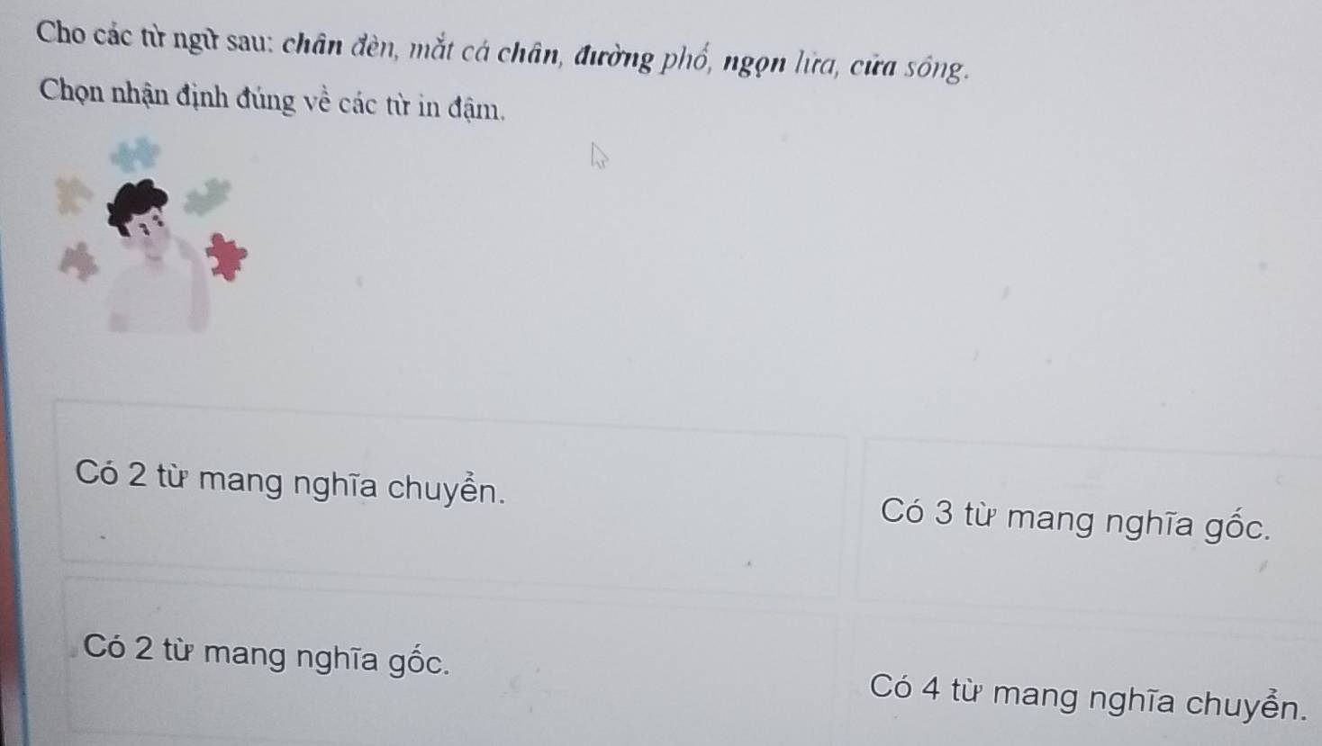 Cho các từ ngữ sau: chân đèn, mắt cá chân, đường phố, ngọn lữa, cửa sông.
Chọn nhận định đúng về các từ in đậm.
Có 2 từ mang nghĩa chuyển. Có 3 từ mang nghĩa gốc.
Có 2 từ mang nghĩa gốc. Có 4 từ mang nghĩa chuyển.