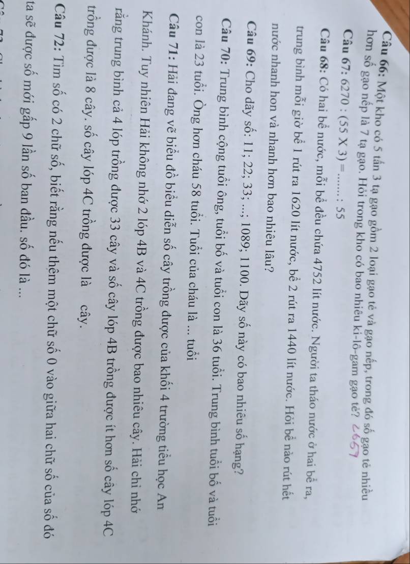 Một kho có 5 tấn 3 tạ gạo gồm 2 loại gạo tẻ và gạo nếp, trong đó số gạo tẻ nhiều 
hơn số gạo nếp là 7 tạ gạo. Hỏi trong kho có bao nhiêu ki-lô-gam gạo tẻ? 
Câu 67: 6270:(55* 3)=....... :55
Câu 68: Có hai bề nước, mỗi bề đều chứa 4752 lít nước. Người ta tháo nước ở hai bề ra, 
trung bình mỗi giờ bể 1 rút ra 1620 lít nước, bể 2 rút ra 1440 lít nước. Hỏi bể nào rút hết 
nước nhanh hon và nhanh hơn bao nhiêu lâu? 
Câu 69: Cho dãy số: 11; 22; 33; ...; 1089; 1100. Dãy số này có bao nhiêu số hạng? 
Câu 70: Trung bình cộng tuổi ông, tuổi bố và tuổi con là 36 tuổi. Trung bình tuổi bố và tuổi 
con là 23 tuổi. Ông hơn cháu 58 tuổi. Tuổi của cháu là ... tuổi 
Câu 71: Hải đang vẽ biểu đồ biểu diễn số cây trồng được của khối 4 trường tiểu học An 
Khánh. Tuy nhiên Hải không nhớ 2 lóp 4B và 4C trồng được bao nhiêu cây. Hải chi nhớ 
rằng trung bình cả 4 lóp trồng được 33 cây và số cây lóp 4B trồng được ít hơn số cây lóp 4C
trồng được là 8 cây. số cây lóp 4C trồng được là cây. 
Câu 72: Tìm số có 2 chữ số, biết rằng nếu thêm một chữ số 0 vào giữa hai chữ số của số đó 
ta sẽ được số mới gấp 9 lần số ban đầu. số đó là ...