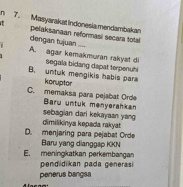 It n 7. Masyarakat Indonesia mendambakan
pelaksanaan reformasi secara total
dengan tujuan ....
i
A. agar kemakmuran rakyat di
segala bidang dapat terpenuhi
B. untuk mengikis habis para
koruptor
C. memaksa para pejabat Orde
Baru untuk menyerahkan
sebagian dari kekayaan yang
dimilikinya kepada rakyat
D. menjaring para pejabat Orde
Baru yang dianggap KKN
E. meningkatkan perkembangan
pendidikan pada generasi
penerus bangsa
a