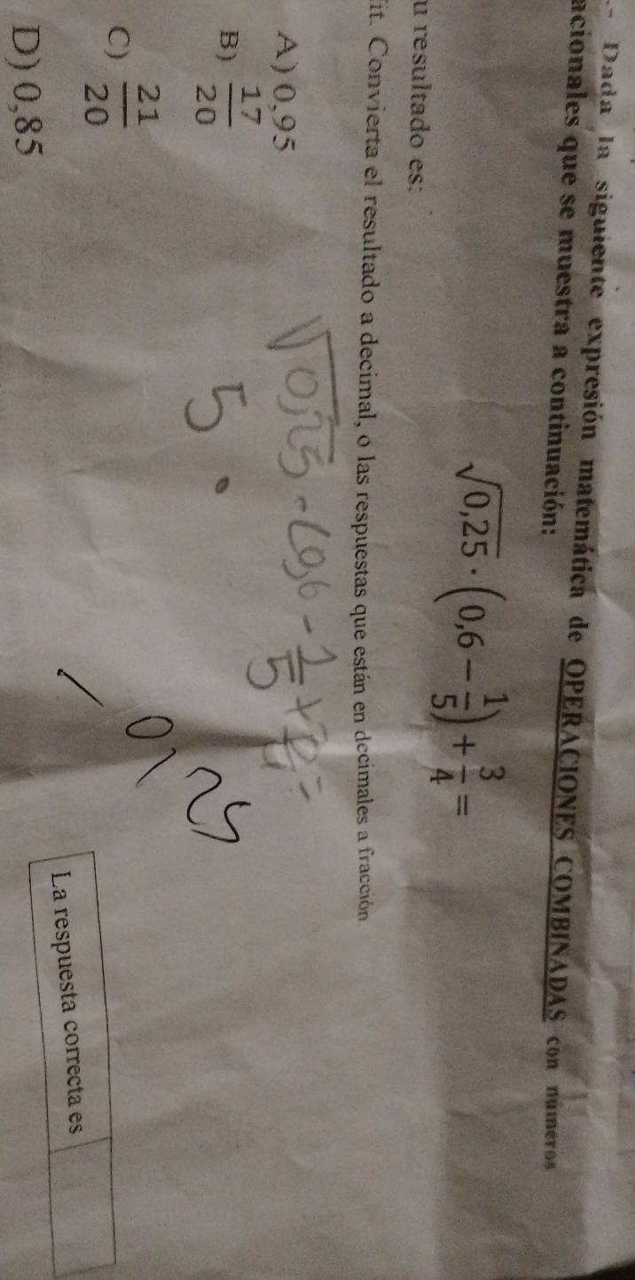 Dada la siguiente expresión matemática de OPERACIONES COMBINADAS con números
acionales que se muestra a continuación:
u resultado es:
sqrt(0,25)· (0,6- 1/5 )+ 3/4 =
Mit. Convierta el resultado a decimal, o las respuestas que están en decimales a fracción
A) 0,95
B)  17/20 
C)  21/20 
La respuesta correcta es
D) 0,85